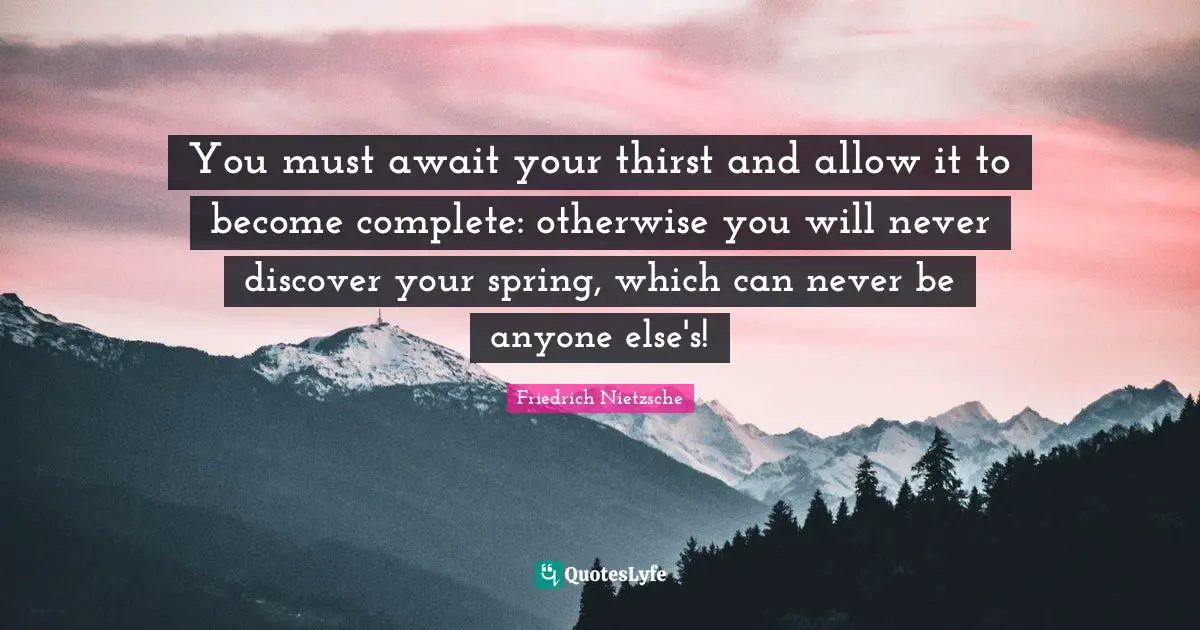 You must await your thirst and allow it to become complete: otherwise you will never discover your spring, which can never be anyone else's!
