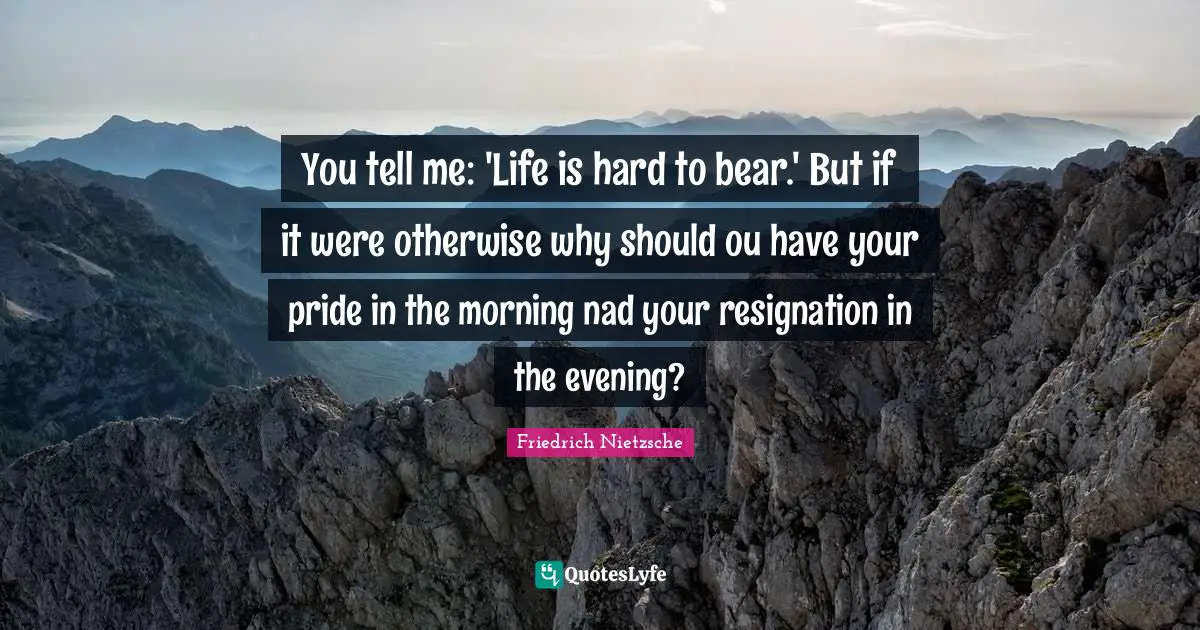 You tell me: 'Life is hard to bear.' But if it were otherwise why should ou have your pride in the morning nad your resignation in the evening?