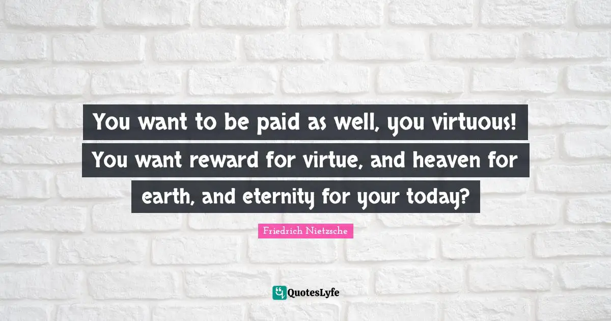 You want to be paid as well, you virtuous! You want reward for virtue, and heaven for earth, and eternity for your today?