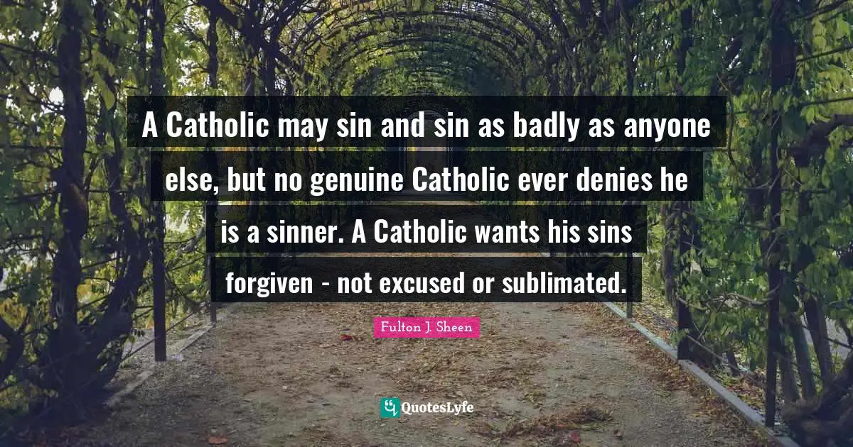 Catholic Quotes: "A Catholic may sin and sin as badly as anyone else, but no genuine Catholic ever denies he is a sinner. A Catholic wants his sins forgiven - not excused or sublimated."