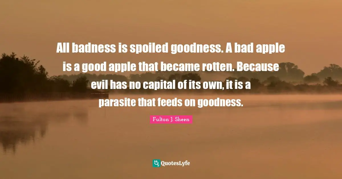 Fulton J. Sheen Quotes: All badness is spoiled goodness. A bad apple is a good apple that became rotten. Because evil has no capital of its own, it is a parasite that feeds on goodness.