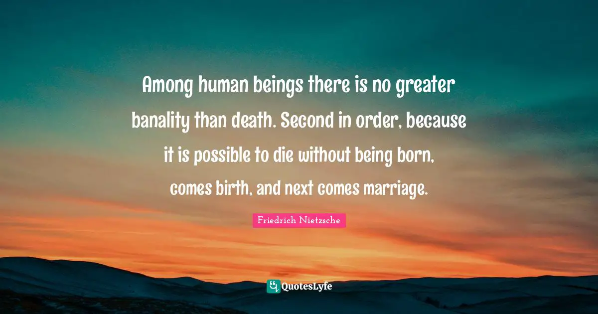 Among human beings there is no greater banality than death. Second in order, because it is possible to die without being born, comes birth, and next comes marriage.