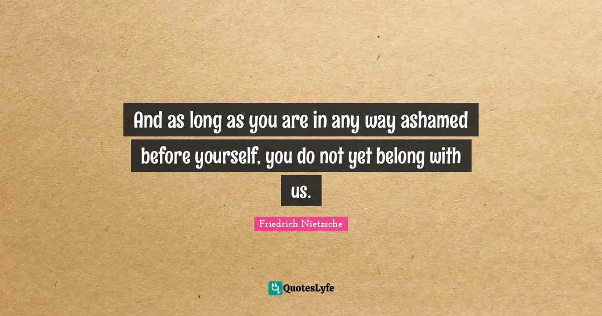And as long as you are in any way ashamed before yourself, you do not yet belong with us.