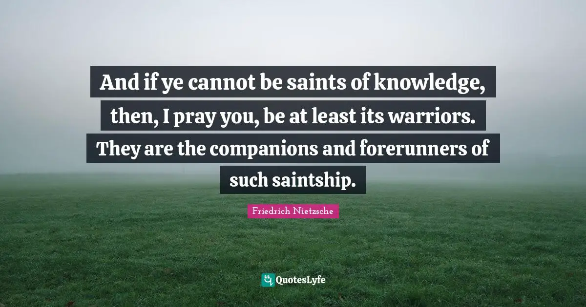 And if ye cannot be saints of knowledge, then, I pray you, be at least its warriors. They are the companions and forerunners of such saintship.