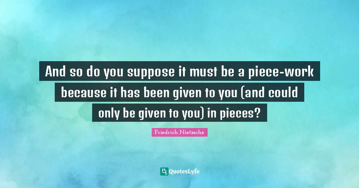 And so do you suppose it must be a piece-work because it has been given to you (and could only be given to you) in pieces?