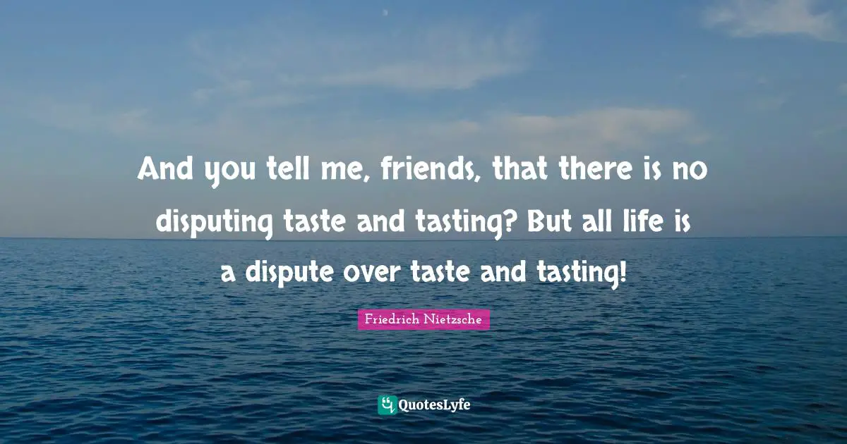And you tell me, friends, that there is no disputing taste and tasting? But all life is a dispute over taste and tasting!