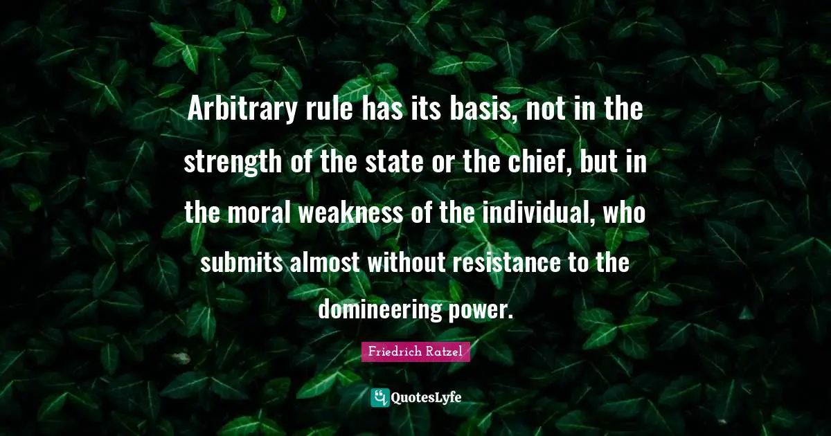 Arbitrary rule has its basis, not in the strength of the state or the chief, but in the moral weakness of the individual, who submits almost without resistance to the domineering power.