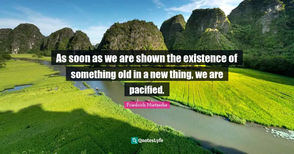 As soon as we are shown the existence of something old in a new thing, we are pacified.
