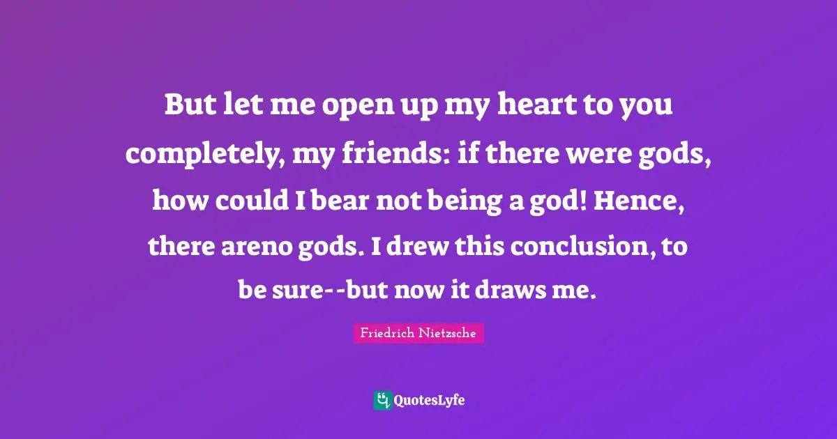 But let me open up my heart to you completely, my friends: if there were gods, how could I bear not being a god! Hence, there areno gods. I drew this conclusion, to be sure--but now it draws me.