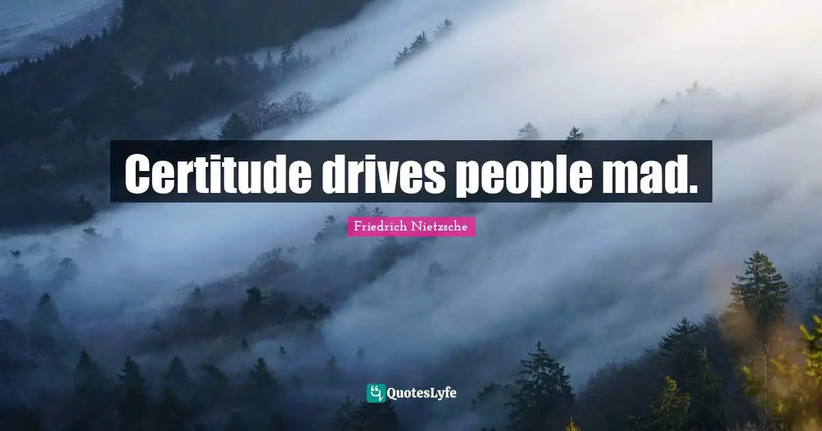 Certitude drives people mad.