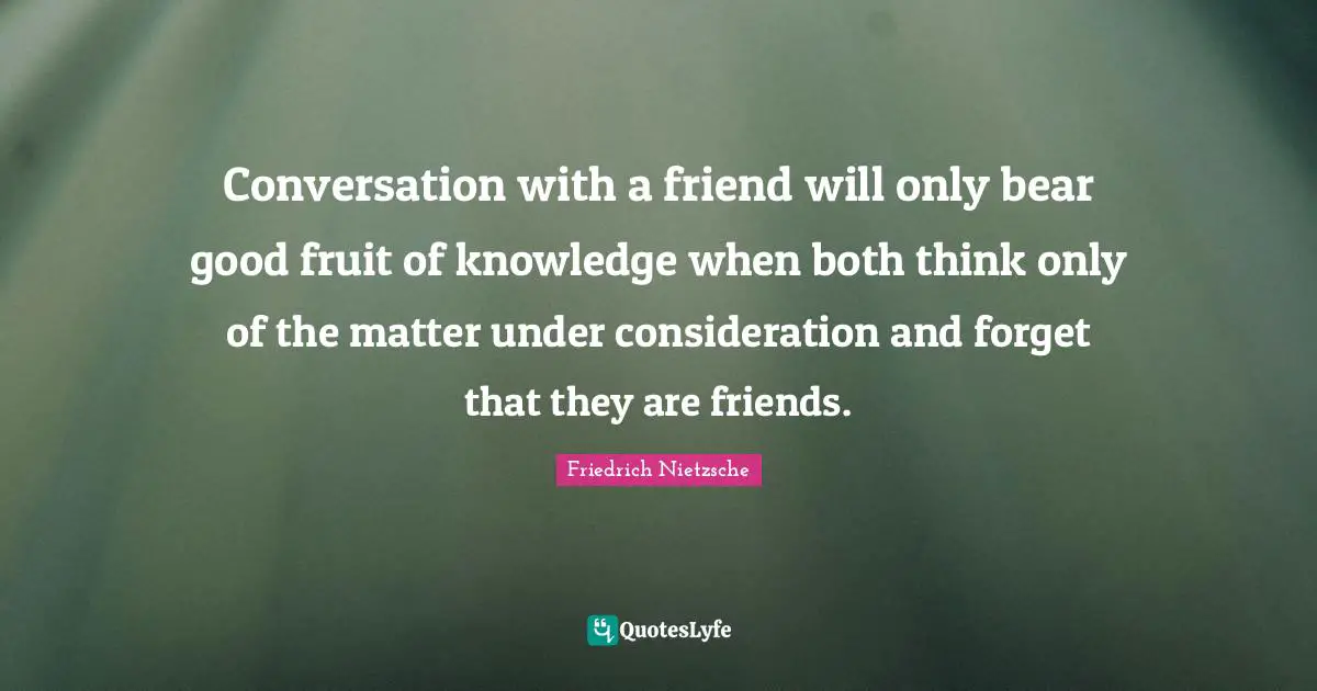 Conversation with a friend will only bear good fruit of knowledge when both think only of the matter under consideration and forget that they are friends.