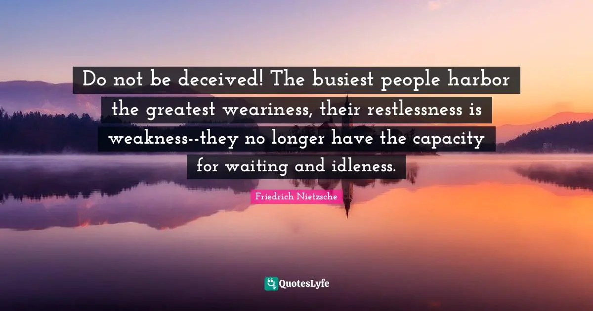 Do not be deceived! The busiest people harbor the greatest weariness, their restlessness is weakness--they no longer have the capacity for waiting and idleness.