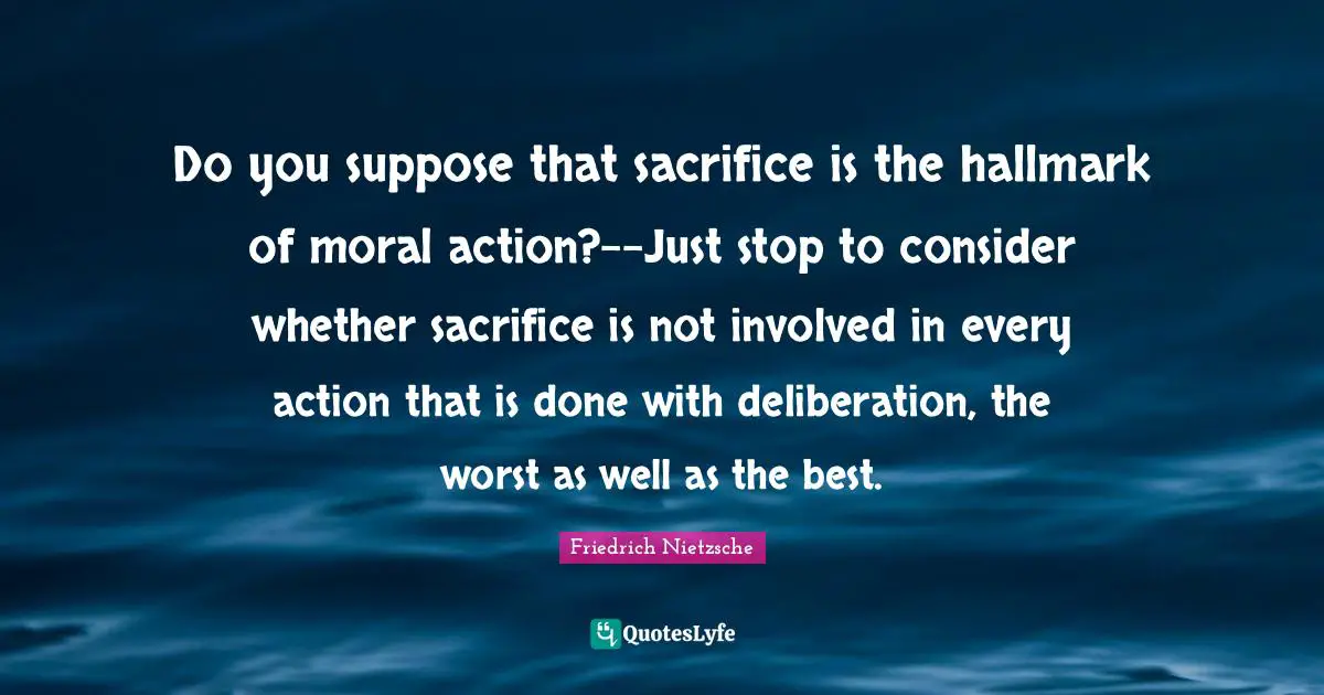 Do you suppose that sacrifice is the hallmark of moral action?--Just stop to consider whether sacrifice is not involved in every action that is done with deliberation, the worst as well as the best.