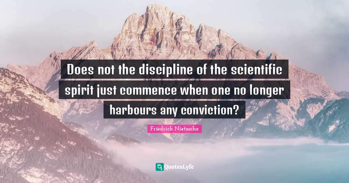 Does not the discipline of the scientific spirit just commence when one no longer harbours any conviction?