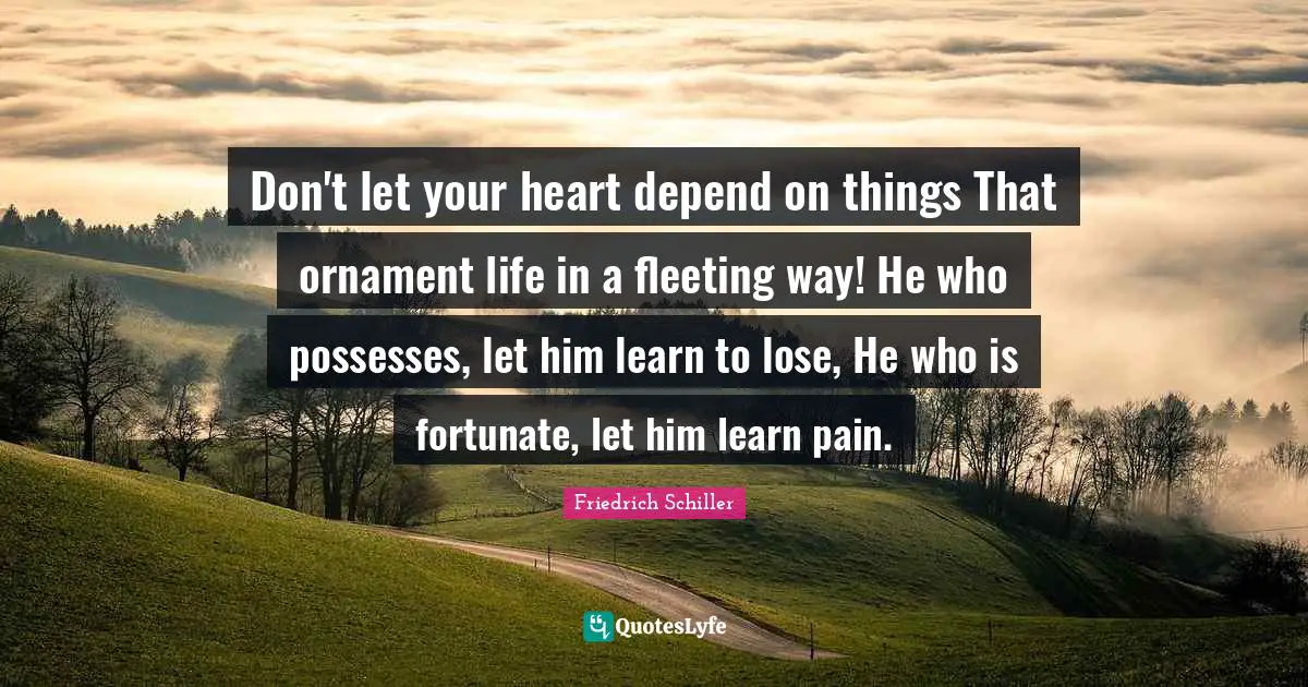 Don't let your heart depend on things That ornament life in a fleeting way! He who possesses, let him learn to lose, He who is fortunate, let him learn pain.