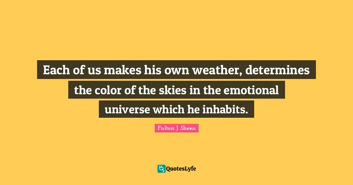 Each of us makes his own weather, determines the color of the skies in the emotional universe which he inhabits.