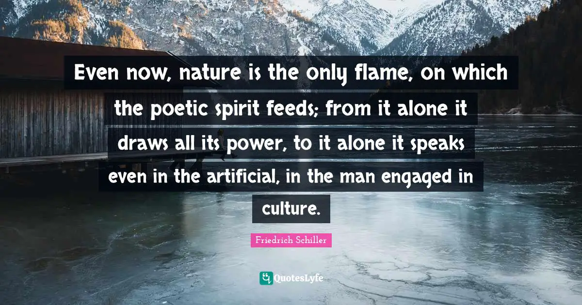 Even now, nature is the only flame, on which the poetic spirit feeds; from it alone it draws all its power, to it alone it speaks even in the artificial, in the man engaged in culture.