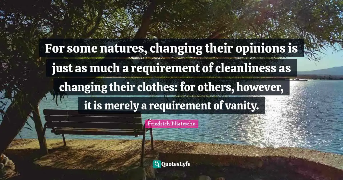 For some natures, changing their opinions is just as much a requirement of cleanliness as changing their clothes: for others, however, it is merely a requirement of vanity.