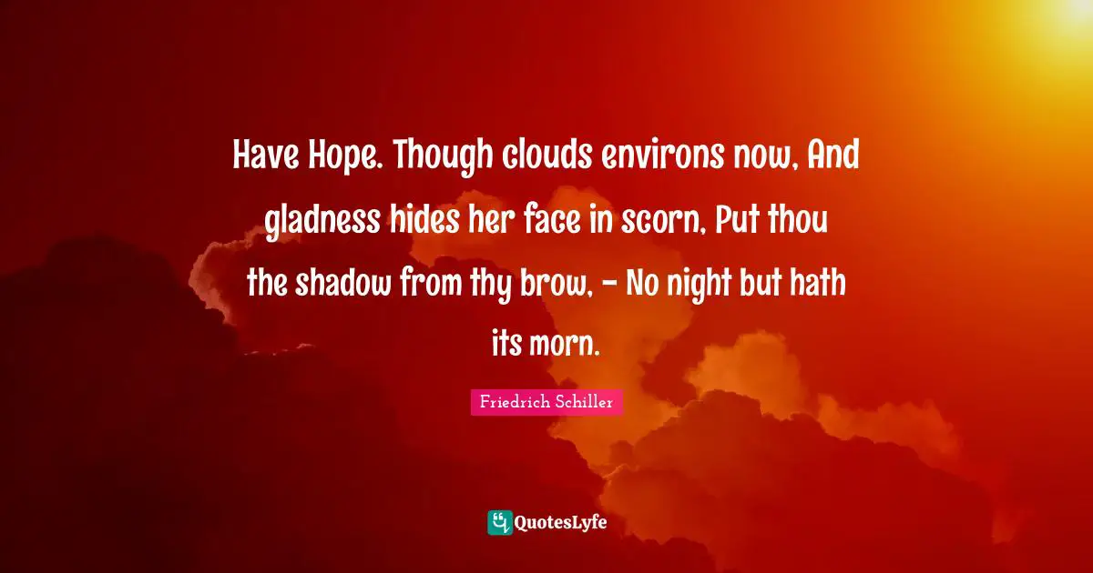 Have Hope. Though clouds environs now, And gladness hides her face in scorn, Put thou the shadow from thy brow, - No night but hath its morn.