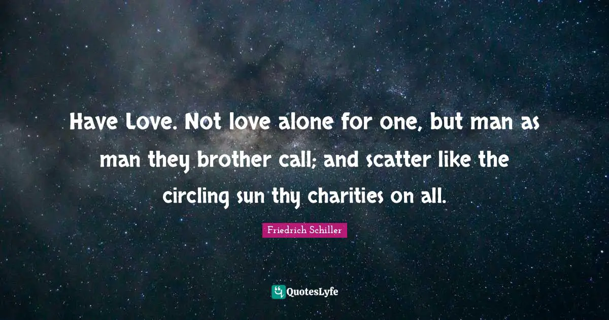 Have Love. Not love alone for one, but man as man they brother call; and scatter like the circling sun thy charities on all.