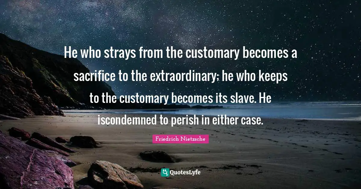 He who strays from the customary becomes a sacrifice to the extraordinary; he who keeps to the customary becomes its slave. He iscondemned to perish in either case.