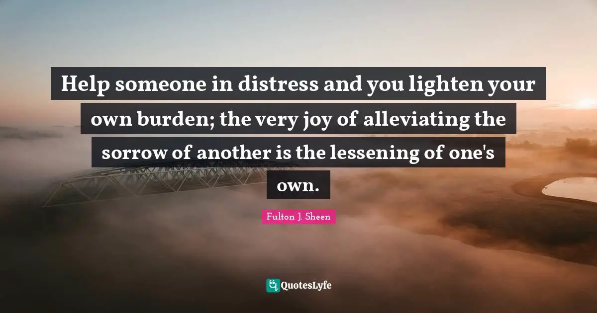 Burden Quotes: "Help someone in distress and you lighten your own burden; the very joy of alleviating the sorrow of another is the lessening of one's own."