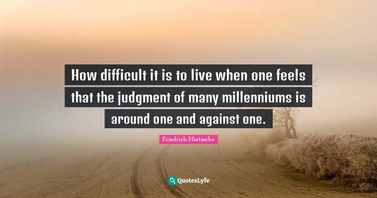 How difficult it is to live when one feels that the judgment of many millenniums is around one and against one.
