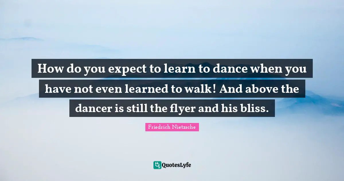How do you expect to learn to dance when you have not even learned to walk! And above the dancer is still the flyer and his bliss.