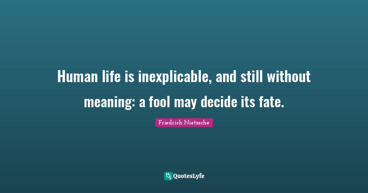 Human life is inexplicable, and still without meaning: a fool may decide its fate.