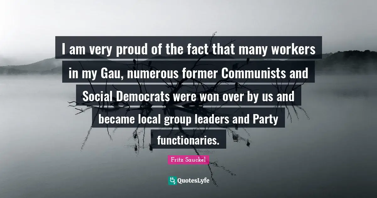 Fritz Sauckel Quotes: "I am very proud of the fact that many workers in my Gau, numerous former Communists and Social Democrats were won over by us and became local group leaders and Party functionaries."