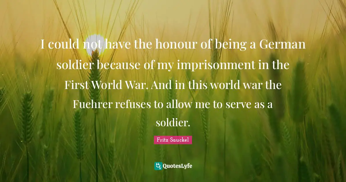 Fritz Sauckel Quotes: "I could not have the honour of being a German soldier because of my imprisonment in the First World War. And in this world war the Fuehrer refuses to allow me to serve as a soldier."