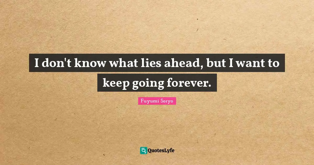 I don't know what lies ahead, but I want to keep going forever.