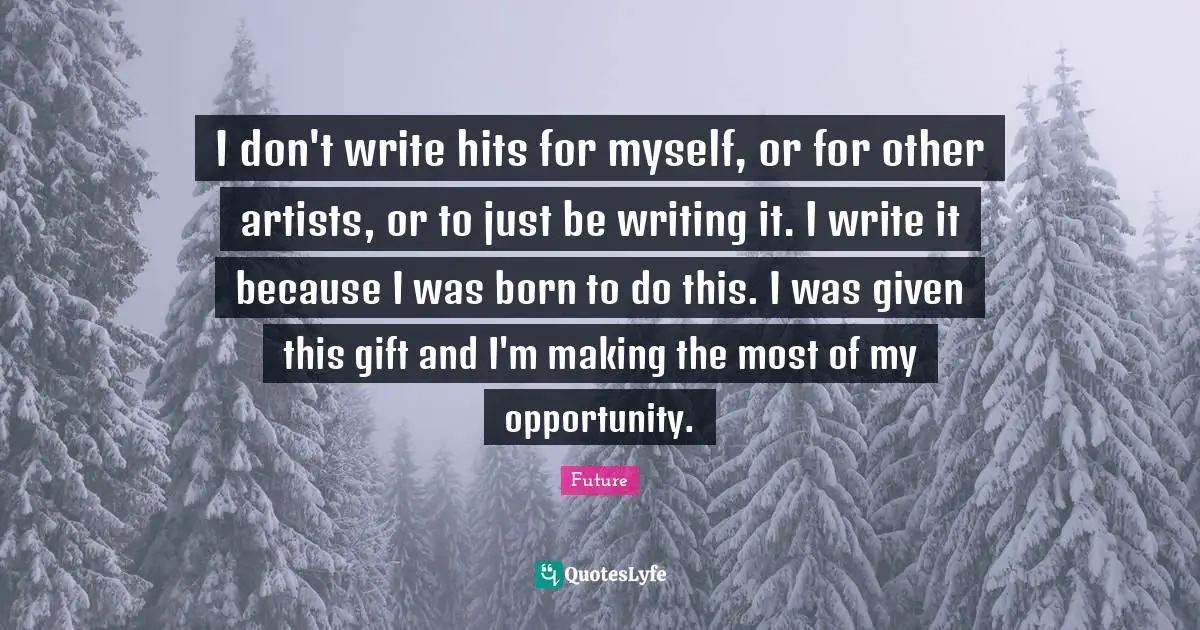 I don't write hits for myself, or for other artists, or to just be writing it. I write it because I was born to do this. I was given this gift and I'm making the most of my opportunity.