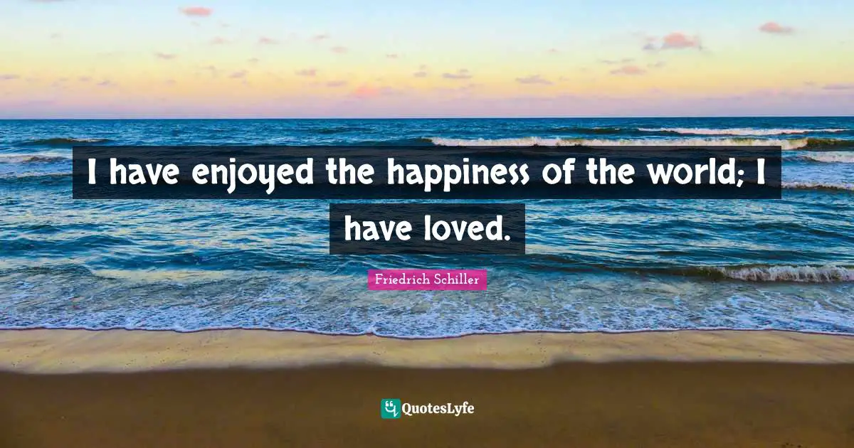 I have enjoyed the happiness of the world; I have loved.