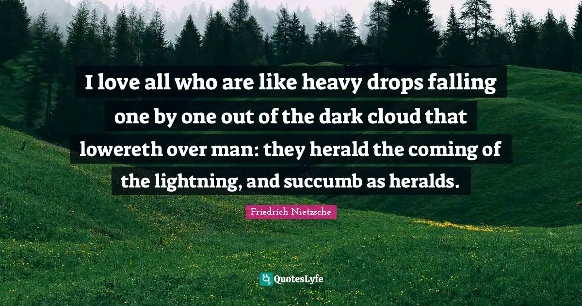 I love all who are like heavy drops falling one by one out of the dark cloud that lowereth over man: they herald the coming of the lightning, and succumb as heralds.