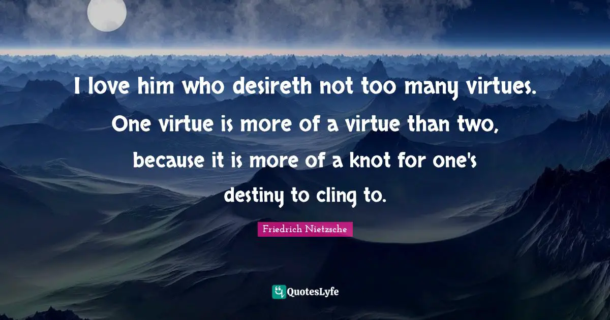 I love him who desireth not too many virtues. One virtue is more of a virtue than two, because it is more of a knot for one's destiny to cling to.