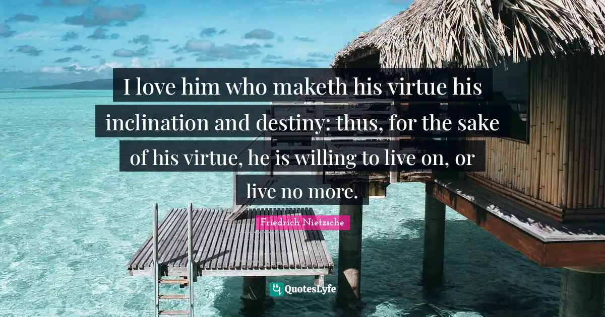 I love him who maketh his virtue his inclination and destiny: thus, for the sake of his virtue, he is willing to live on, or live no more.