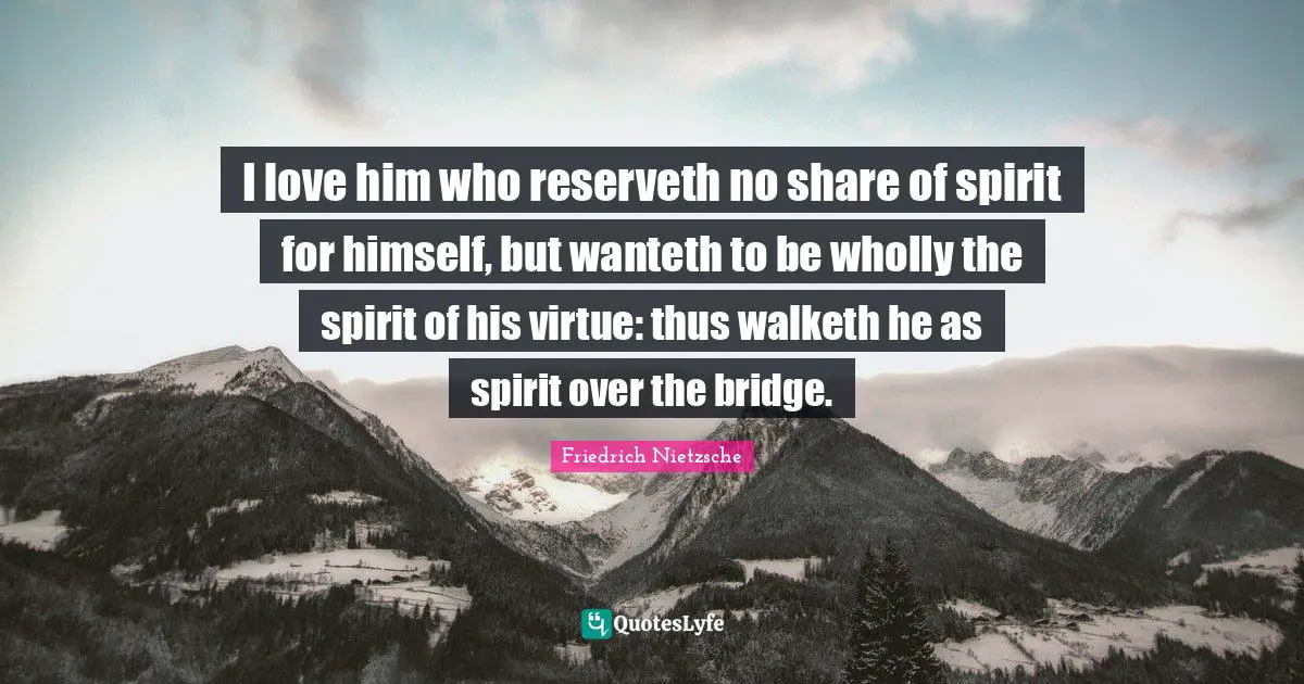 I love him who reserveth no share of spirit for himself, but wanteth to be wholly the spirit of his virtue: thus walketh he as spirit over the bridge.