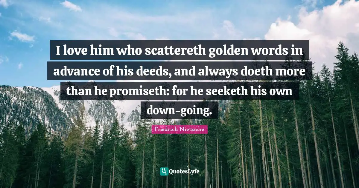 I love him who scattereth golden words in advance of his deeds, and always doeth more than he promiseth: for he seeketh his own down-going.