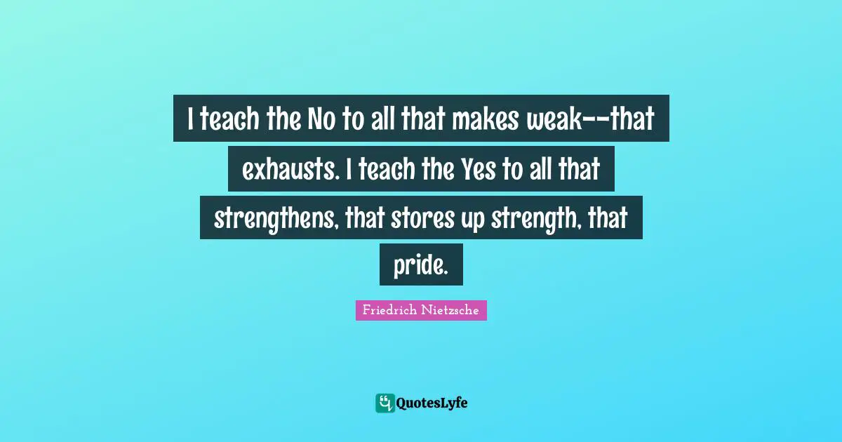 I teach the No to all that makes weak--that exhausts. I teach the Yes to all that strengthens, that stores up strength, that pride.