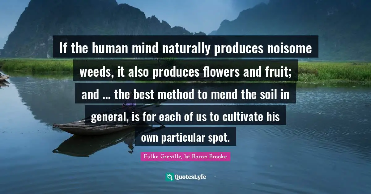 If the human mind naturally produces noisome weeds, it also produces flowers and fruit; and ... the best method to mend the soil in general, is for each of us to cultivate his own particular spot.