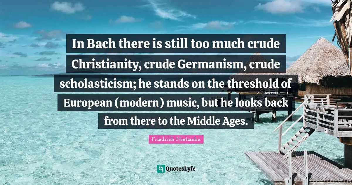 In Bach there is still too much crude Christianity, crude Germanism, crude scholasticism; he stands on the threshold of European (modern) music, but he looks back from there to the Middle Ages.