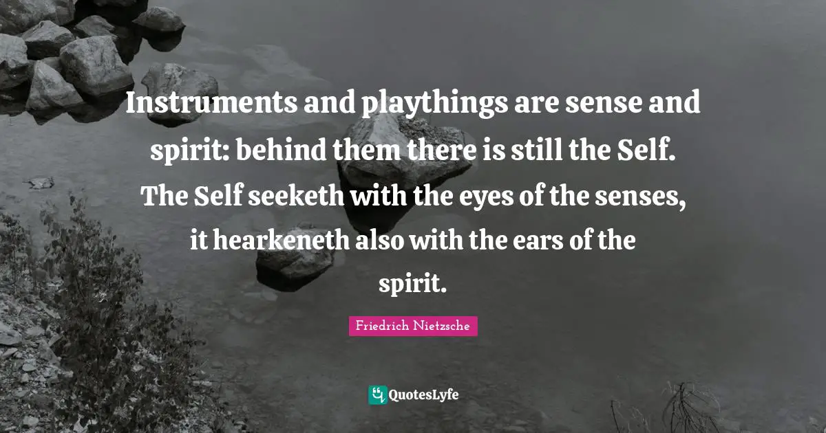 Instruments and playthings are sense and spirit: behind them there is still the Self. The Self seeketh with the eyes of the senses, it hearkeneth also with the ears of the spirit.
