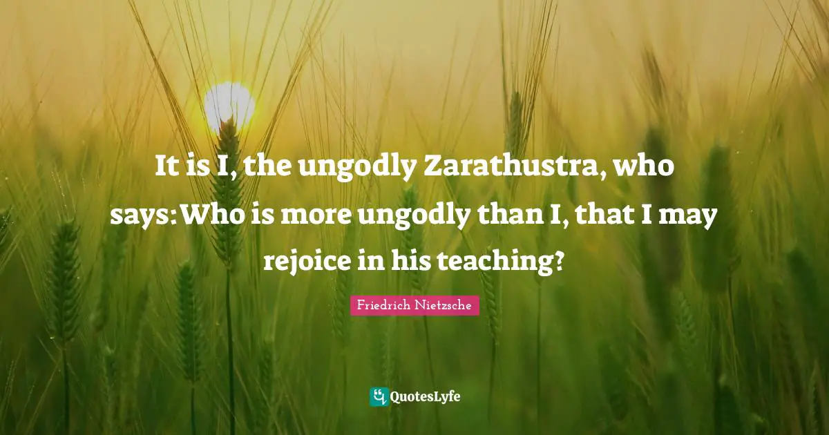 It is I, the ungodly Zarathustra, who says:Who is more ungodly than I, that I may rejoice in his teaching?