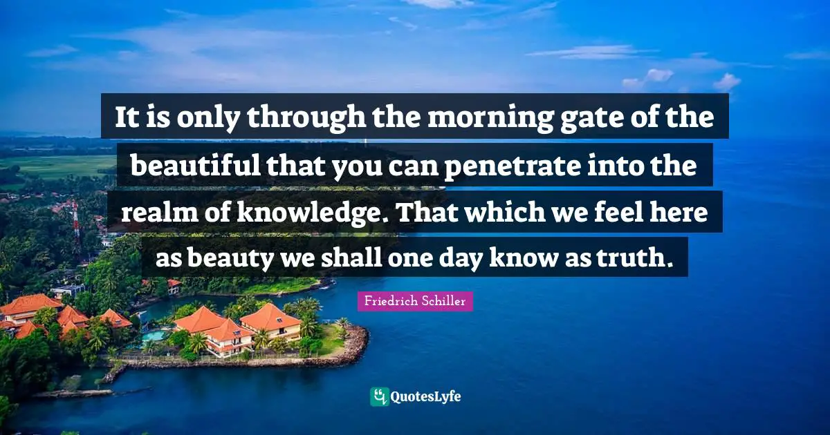 It is only through the morning gate of the beautiful that you can penetrate into the realm of knowledge. That which we feel here as beauty we shall one day know as truth.