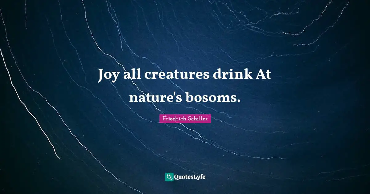 Joy all creatures drink At nature's bosoms.
