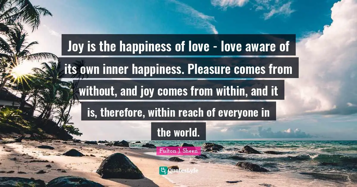 Joy is the happiness of love - love aware of its own inner happiness. Pleasure comes from without, and joy comes from within, and it is, therefore, within reach of everyone in the world.