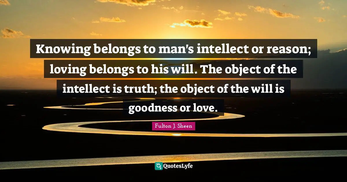 Knowing belongs to man's intellect or reason; loving belongs to his will. The object of the intellect is truth; the object of the will is goodness or love.