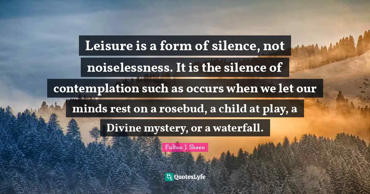 Divine Quotes: "Leisure is a form of silence, not noiselessness. It is the silence of contemplation such as occurs when we let our minds rest on a rosebud, a child at play, a Divine mystery, or a waterfall."