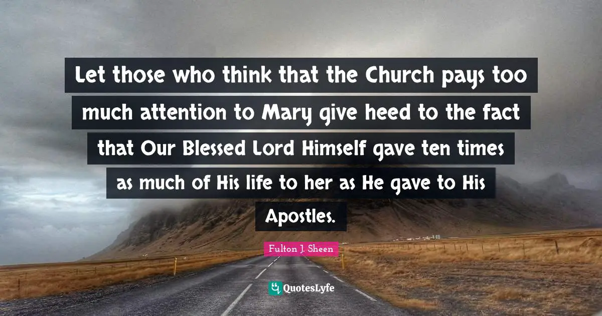 Mary Quotes: "Let those who think that the Church pays too much attention to Mary give heed to the fact that Our Blessed Lord Himself gave ten times as much of His life to her as He gave to His Apostles."